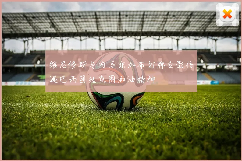 维尼修斯与内马尔加布打牌合影传递巴西团结氛围加油精神