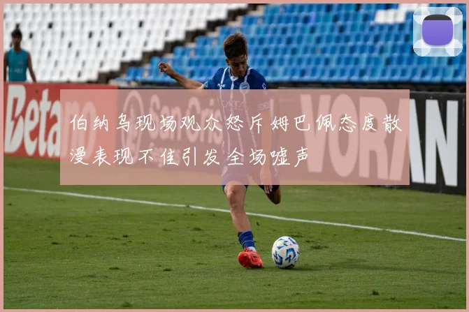 伯纳乌现场观众怒斥姆巴佩态度散漫表现不佳引发全场嘘声