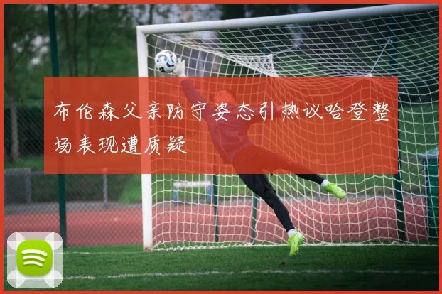 布伦森父亲防守姿态引热议哈登整场表现遭质疑
