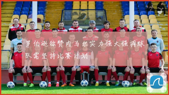 罗伯逊称赞内马尔实力强大强调球队需坚持比赛计划