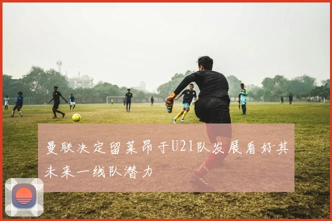 曼联决定留莱昂于U21队发展看好其未来一线队潜力