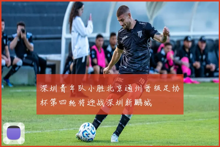 深圳青年队小胜北京通州晋级足协杯第四轮将迎战深圳新鹏城