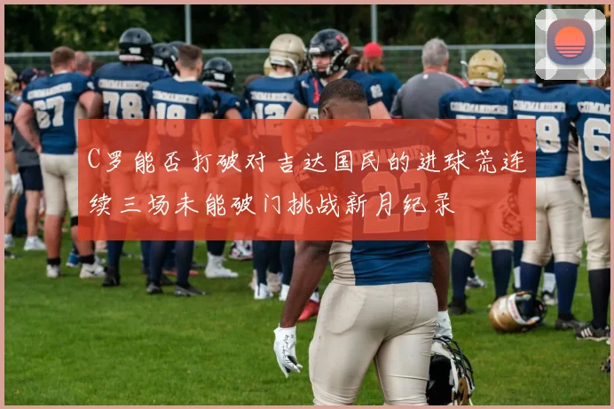 C罗能否打破对吉达国民的进球荒连续三场未能破门挑战新月纪录