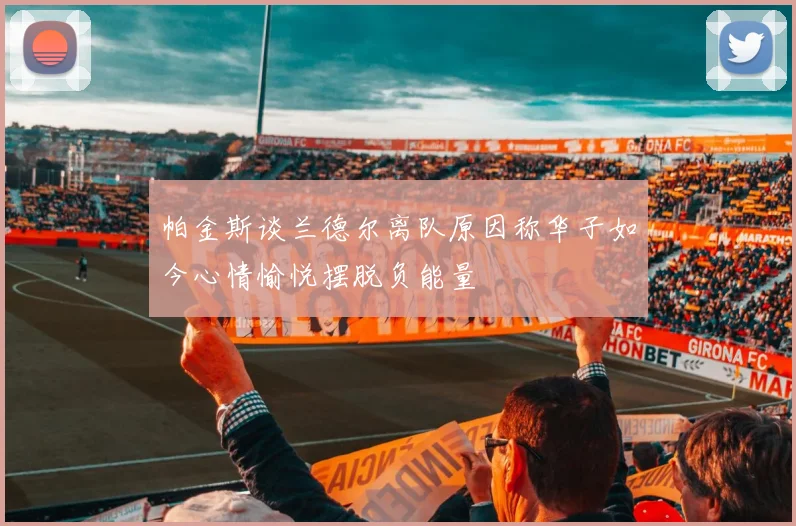 帕金斯谈兰德尔离队原因称华子如今心情愉悦摆脱负能量