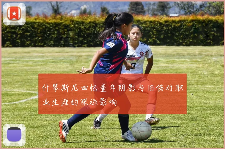什琴斯尼回忆童年阴影与旧伤对职业生涯的深远影响