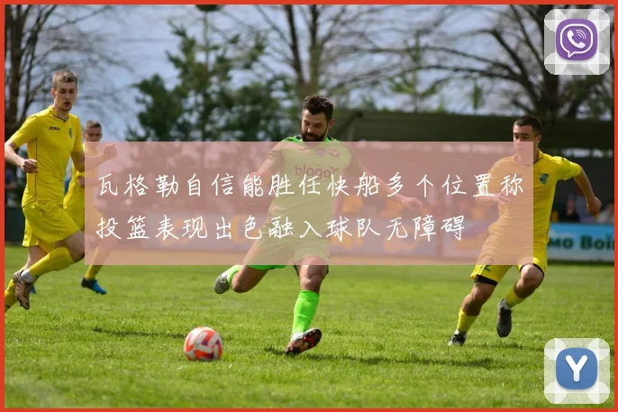 瓦格勒自信能胜任快船多个位置称投篮表现出色融入球队无障碍