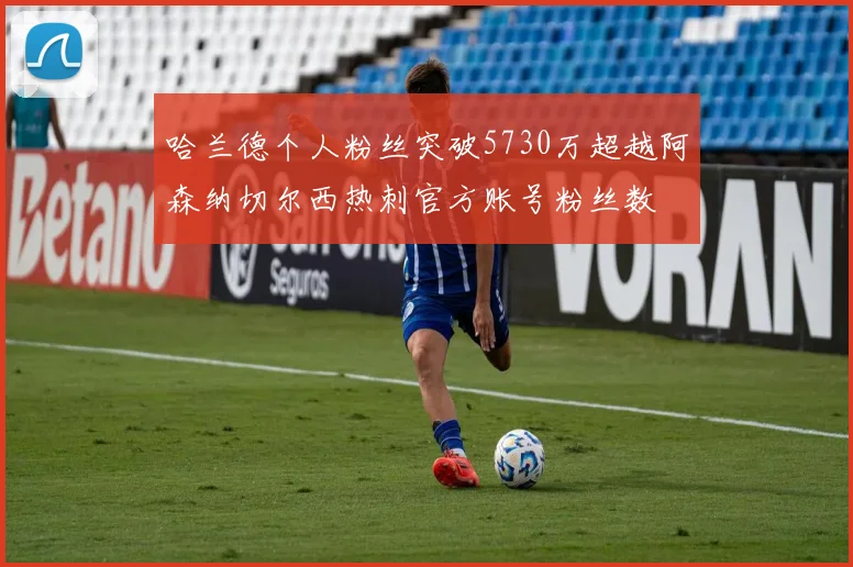 哈兰德个人粉丝突破5730万超越阿森纳切尔西热刺官方账号粉丝数