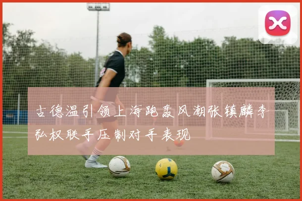古德温引领上海跑轰风潮张镇麟李弘权联手压制对手表现