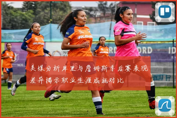 美媒分析库里与詹姆斯季后赛表现差异揭示职业生涯成就对比
