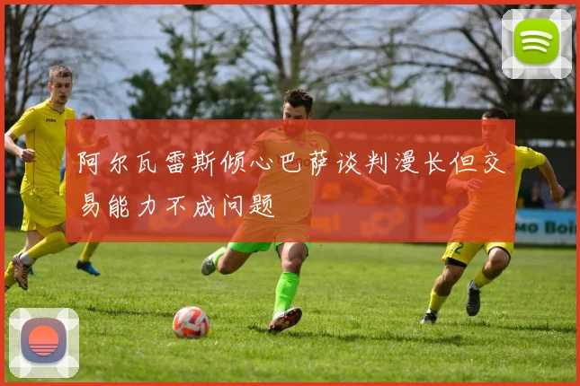 阿尔瓦雷斯倾心巴萨谈判漫长但交易能力不成问题
