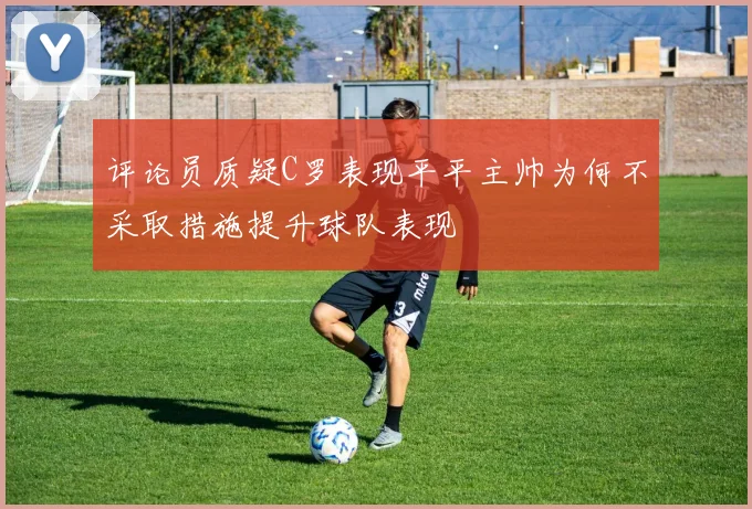 评论员质疑C罗表现平平主帅为何不采取措施提升球队表现