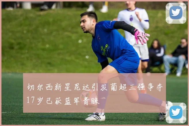 切尔西新星昆达引发葡超三强争夺17岁已获蓝军青睐