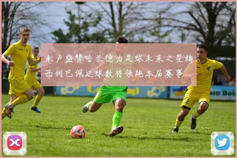 米卢盛赞哈兰德为足球未来之星梅西姆巴佩进球数将领跑本届赛事
