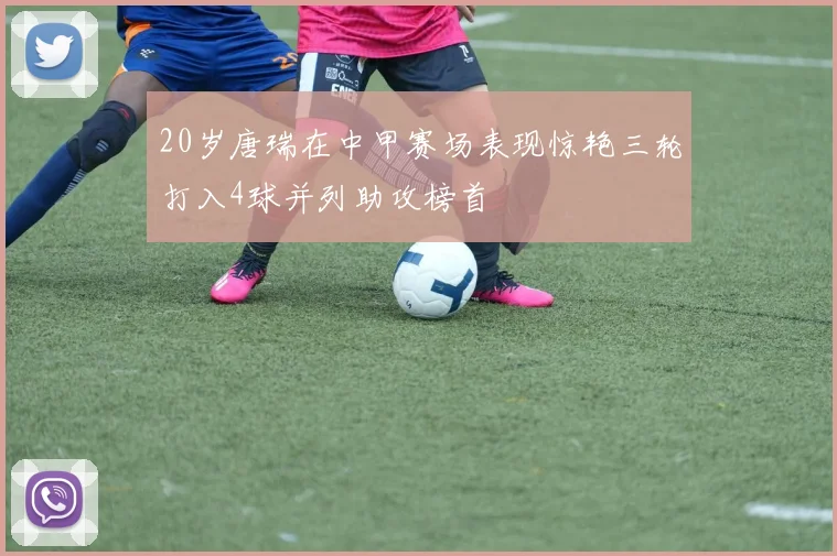 20岁唐瑞在中甲赛场表现惊艳三轮打入4球并列助攻榜首