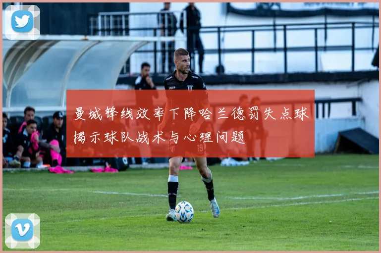 曼城锋线效率下降哈兰德罚失点球揭示球队战术与心理问题