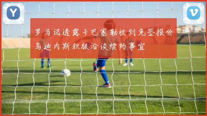 罗马诺透露卡巴塞勒收到免签报价乌迪内斯积极洽谈续约事宜
