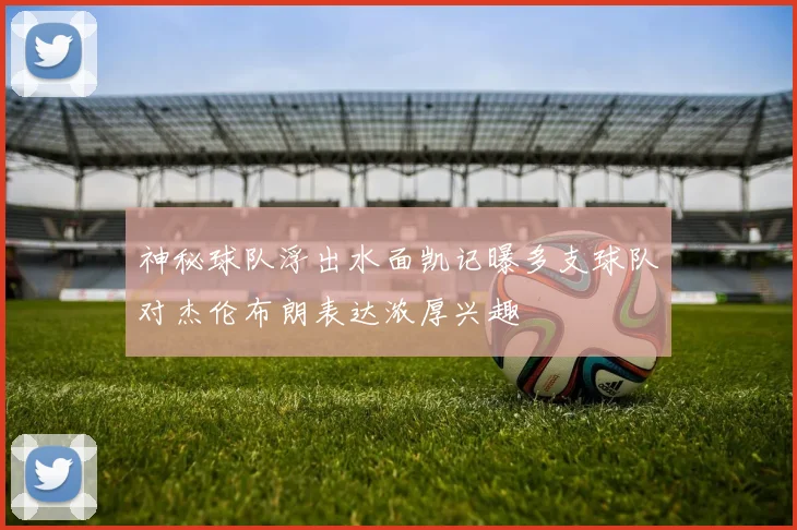 神秘球队浮出水面凯记曝多支球队对杰伦布朗表达浓厚兴趣
