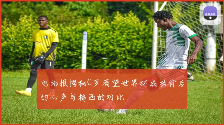 电讯报揭秘C罗渴望世界杯成功背后的心声与梅西的对比