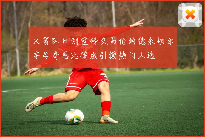 火箭队计划重磅交易伦纳德米切尔字母哥恩比德成引援热门人选
