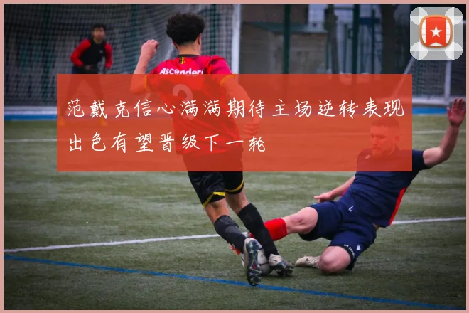 范戴克信心满满期待主场逆转表现出色有望晋级下一轮