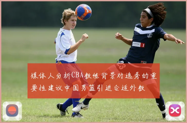 媒体人分析CBA教练背景对选秀的重要性建议中国男篮引进合适外教