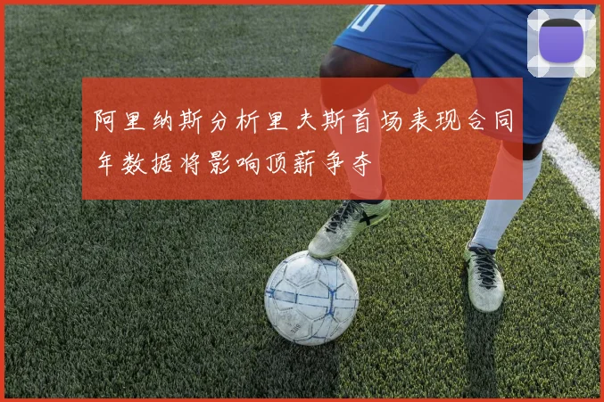 阿里纳斯分析里夫斯首场表现合同年数据将影响顶薪争夺